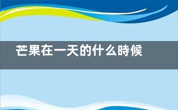芒果在一天的什么時候吃最好 芒果在一天的什么時候吃是對身體最好,芒果在什么時間成熟